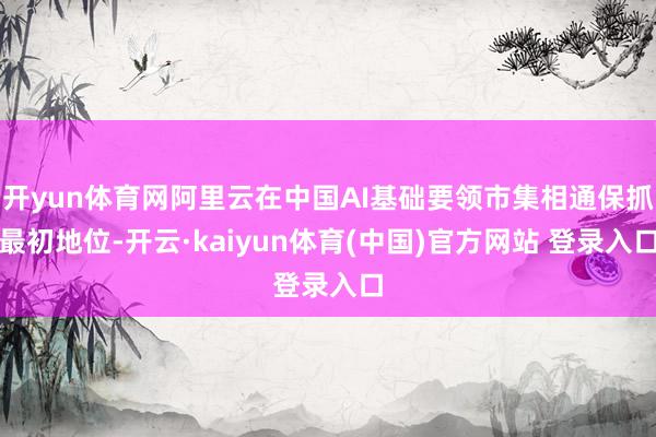 开yun体育网阿里云在中国AI基础要领市集相通保抓最初地位-开云·kaiyun体育(中国)官方网站 登录入口