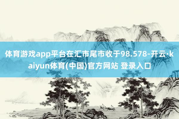 体育游戏app平台在汇市尾市收于98.578-开云·kaiyun体育(中国)官方网站 登录入口