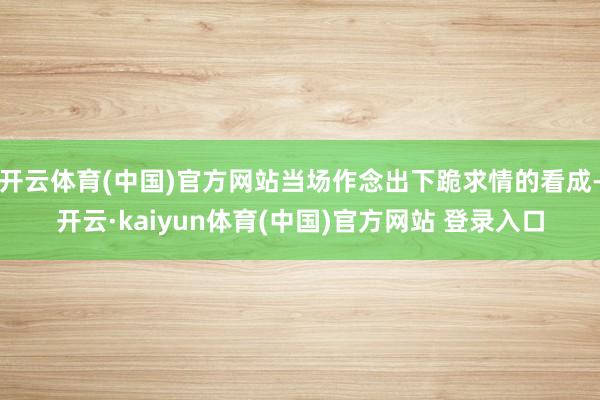 开云体育(中国)官方网站当场作念出下跪求情的看成-开云·kaiyun体育(中国)官方网站 登录入口
