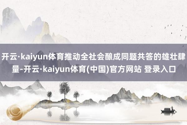 开云·kaiyun体育推动全社会酿成同题共答的雄壮肆量-开云·kaiyun体育(中国)官方网站 登录入口