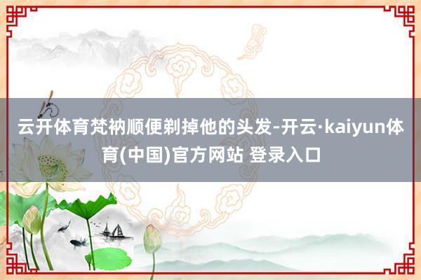 云开体育梵衲顺便剃掉他的头发-开云·kaiyun体育(中国)官方网站 登录入口