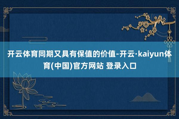 开云体育同期又具有保值的价值-开云·kaiyun体育(中国)官方网站 登录入口