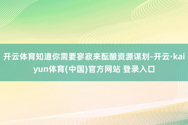 开云体育知道你需要寥寂来酝酿资源谋划-开云·kaiyun体育(中国)官方网站 登录入口