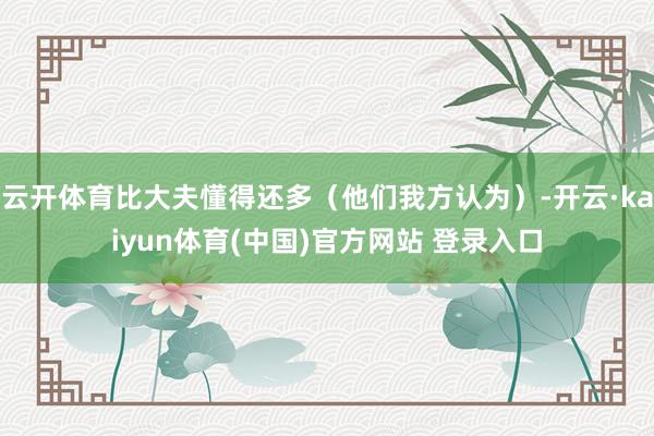 云开体育比大夫懂得还多（他们我方认为）-开云·kaiyun体育(中国)官方网站 登录入口