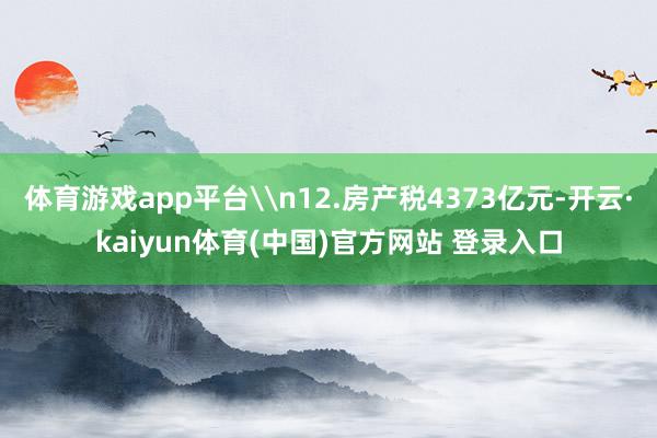 体育游戏app平台\n12.房产税4373亿元-开云·kaiyun体育(中国)官方网站 登录入口
