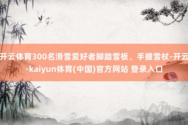 开云体育300名滑雪爱好者脚踏雪板、手握雪杖-开云·kaiyun体育(中国)官方网站 登录入口