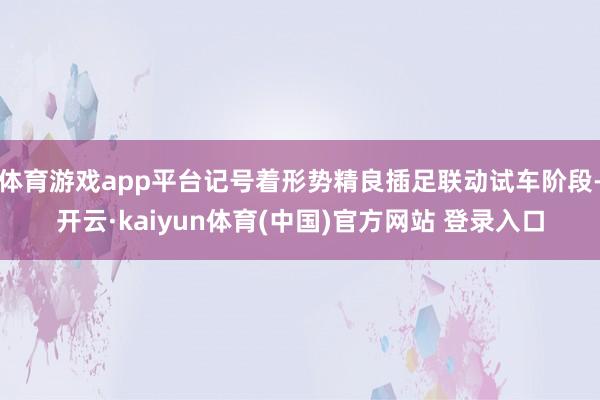体育游戏app平台记号着形势精良插足联动试车阶段-开云·kaiyun体育(中国)官方网站 登录入口