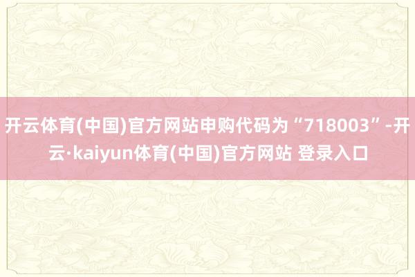 开云体育(中国)官方网站申购代码为“718003”-开云·kaiyun体育(中国)官方网站 登录入口