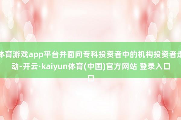 体育游戏app平台并面向专科投资者中的机构投资者走动-开云·kaiyun体育(中国)官方网站 登录入口