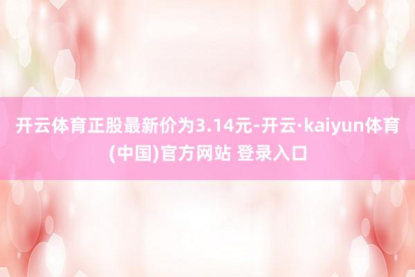 开云体育正股最新价为3.14元-开云·kaiyun体育(中国)官方网站 登录入口