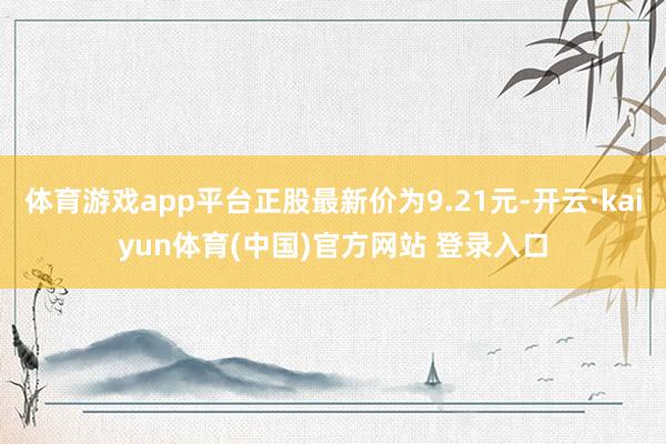 体育游戏app平台正股最新价为9.21元-开云·kaiyun体育(中国)官方网站 登录入口