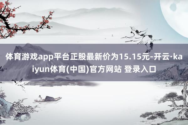 体育游戏app平台正股最新价为15.15元-开云·kaiyun体育(中国)官方网站 登录入口