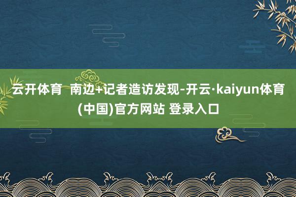 云开体育  南边+记者造访发现-开云·kaiyun体育(中国)官方网站 登录入口