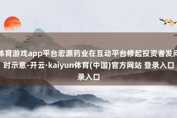 体育游戏app平台宏源药业在互动平台修起投资者发问时示意-开云·kaiyun体育(中国)官方网站 登录入口