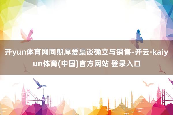 开yun体育网同期厚爱渠谈确立与销售-开云·kaiyun体育(中国)官方网站 登录入口