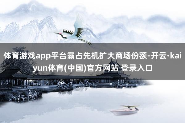 体育游戏app平台霸占先机扩大商场份额-开云·kaiyun体育(中国)官方网站 登录入口