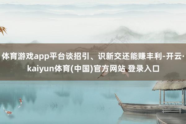 体育游戏app平台谈招引、识新交还能赚丰利-开云·kaiyun体育(中国)官方网站 登录入口
