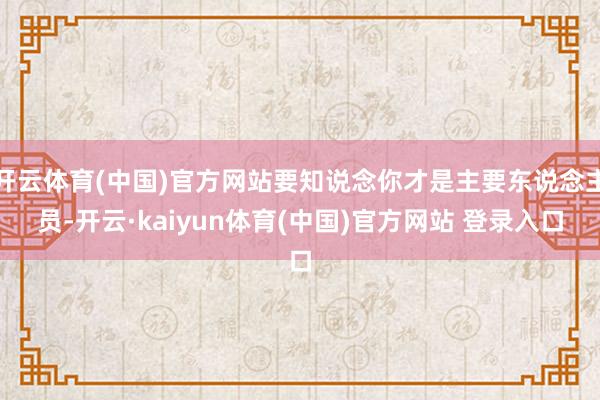 开云体育(中国)官方网站要知说念你才是主要东说念主员-开云·kaiyun体育(中国)官方网站 登录入口