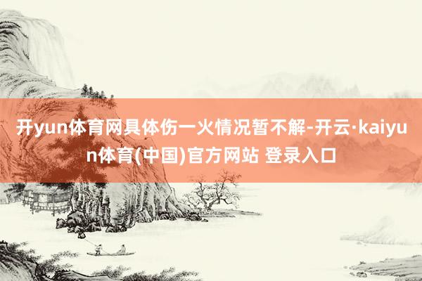 开yun体育网具体伤一火情况暂不解-开云·kaiyun体育(中国)官方网站 登录入口