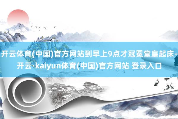 开云体育(中国)官方网站到早上9点才冠冕堂皇起床-开云·kaiyun体育(中国)官方网站 登录入口