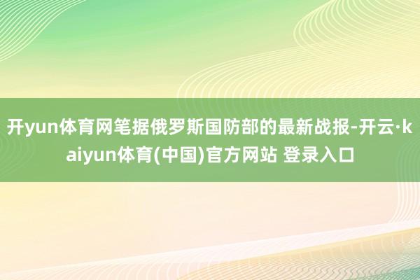 开yun体育网笔据俄罗斯国防部的最新战报-开云·kaiyun体育(中国)官方网站 登录入口