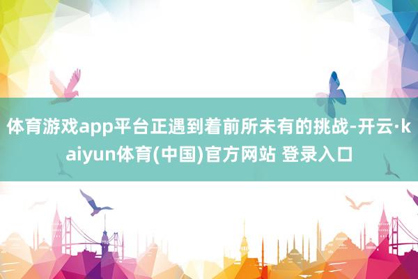 体育游戏app平台正遇到着前所未有的挑战-开云·kaiyun体育(中国)官方网站 登录入口